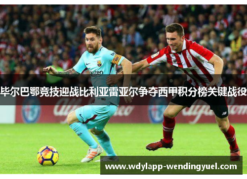 毕尔巴鄂竞技迎战比利亚雷亚尔争夺西甲积分榜关键战役